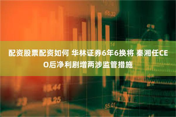 配资股票配资如何 华林证券6年6换将 秦湘任CEO后净利剧增两涉监管措施