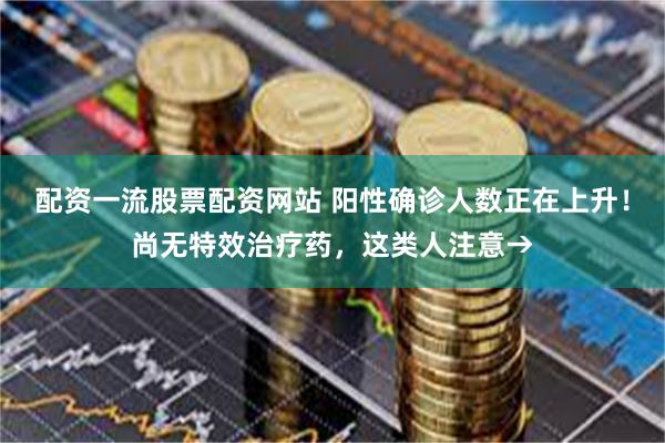 配资一流股票配资网站 阳性确诊人数正在上升！尚无特效治疗药，这类人注意→