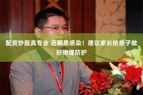 配资炒股真专业 近期易感染！建议家长给孩子做好物理防护