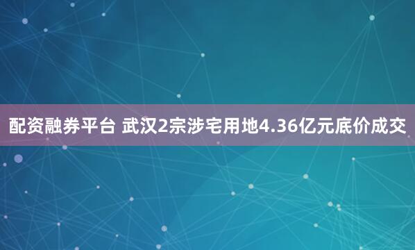 配资融券平台 武汉2宗涉宅用地4.36亿元底价成交