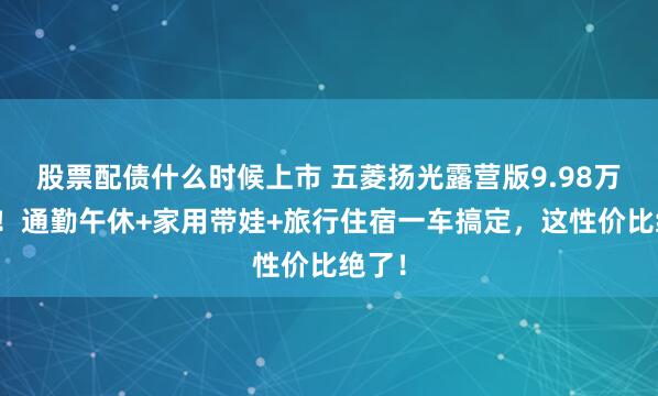 股票配债什么时候上市 五菱扬光露营版9.98万开抢！通勤午休+家用带娃+旅行住宿一车搞定，这性价比绝了！