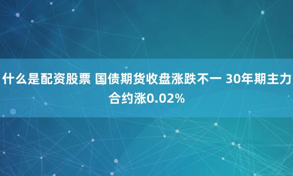 什么是配资股票 国债期货收盘涨跌不一 30年期主力合约涨0.02%